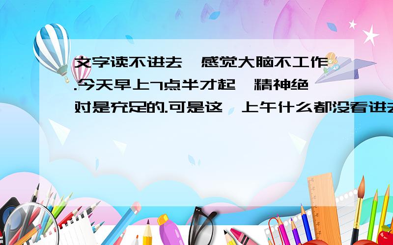 文字读不进去,感觉大脑不工作.今天早上7点半才起,精神绝对是充足的.可是这一上午什么都没看进去.我只看了一本免疫学,4个小时,8页.内容并不困难而且只是复习,可是文字根本连不到一起,感