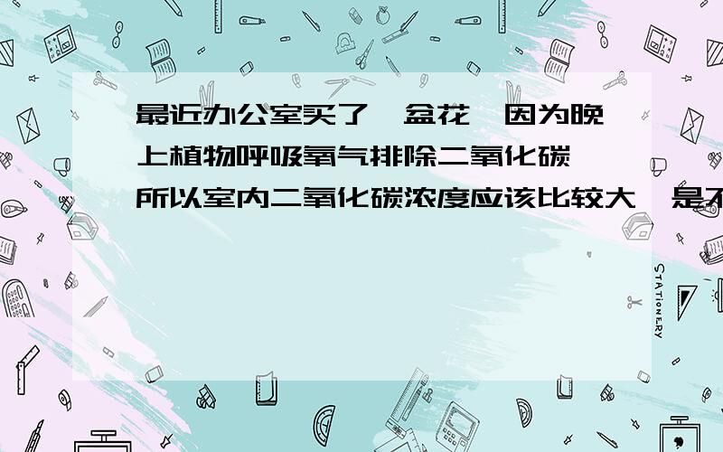 最近办公室买了一盆花,因为晚上植物呼吸氧气排除二氧化碳,所以室内二氧化碳浓度应该比较大,是不是最最近办公室买了一盆花,因为晚上植物呼吸氧气排除二氧化碳,所以室内二氧化碳浓度