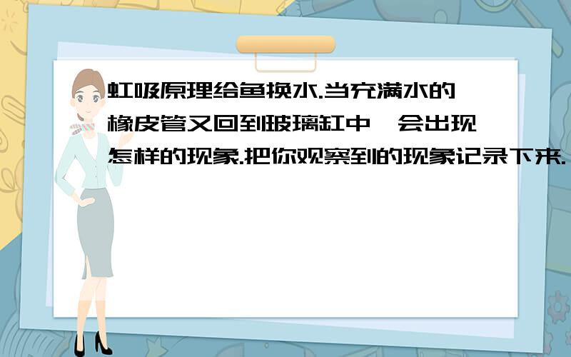 虹吸原理给鱼换水.当充满水的橡皮管又回到玻璃缸中,会出现怎样的现象.把你观察到的现象记录下来.