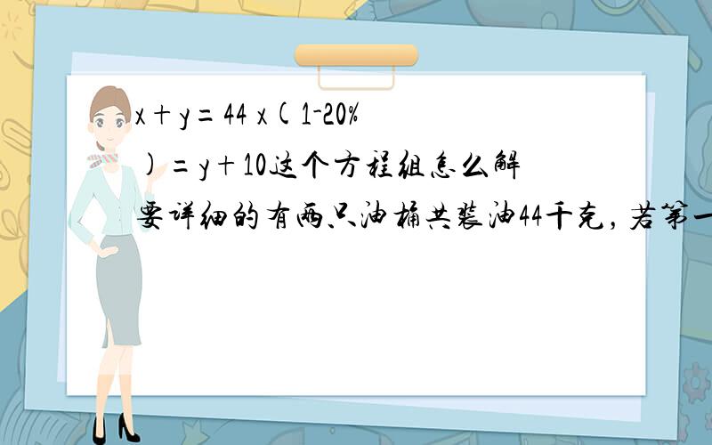 x+y=44 x(1-20%)=y+10这个方程组怎么解要详细的有两只油桶共装油44千克，若第一只桶里倒出20%，第二只桶里倒进10千克，则两只桶内的油相等，原来每只桶里有油多少千克？