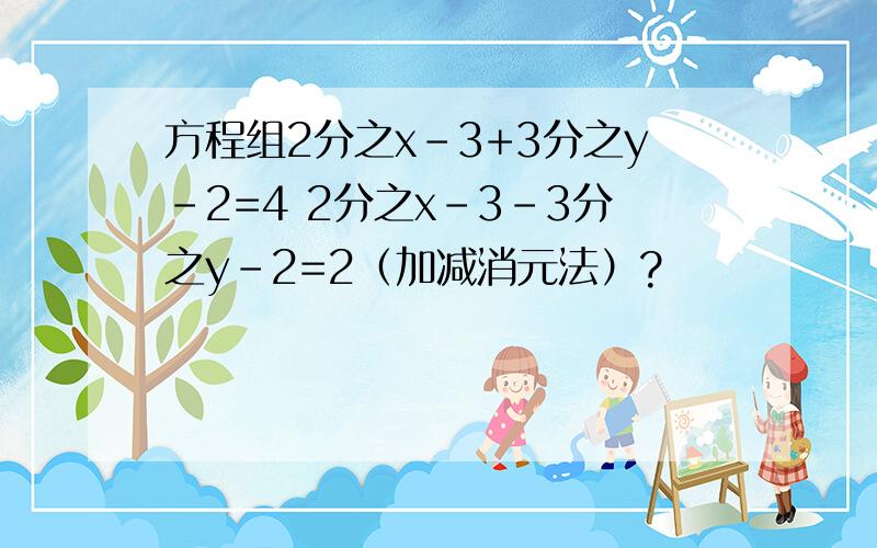 方程组2分之x-3+3分之y-2=4 2分之x-3-3分之y-2=2（加减消元法）?