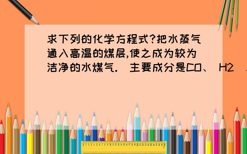 求下列的化学方程式?把水蒸气通入高温的煤层,使之成为较为洁净的水煤气.（主要成分是CO、 H2）求化学方程式?