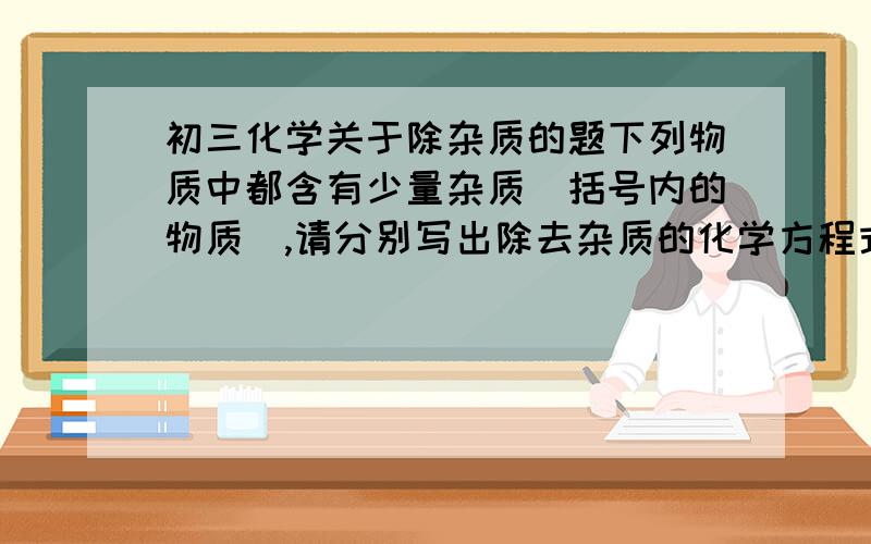 初三化学关于除杂质的题下列物质中都含有少量杂质（括号内的物质）,请分别写出除去杂质的化学方程式.1.CO（CO2）：2.CO2（CO）：3.Cu(CuO)：4.CaO(CaCO3)：5.CaCl2(CaCO3)：6.NaCl(Na2CO3）：我不太会做