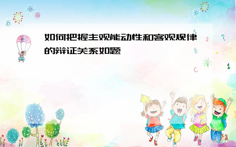 如何把握主观能动性和客观规律的辩证关系如题