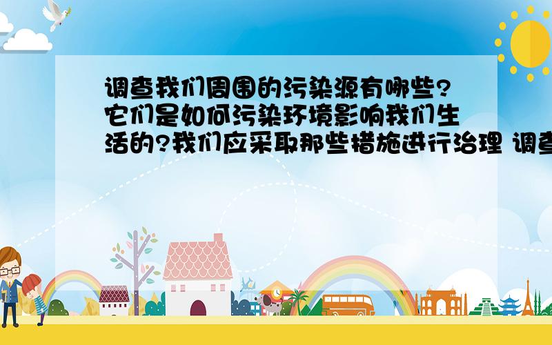 调查我们周围的污染源有哪些?它们是如何污染环境影响我们生活的?我们应采取那些措施进行治理 调查报告