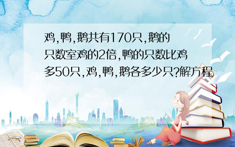 鸡,鸭,鹅共有170只,鹅的只数室鸡的2倍,鸭的只数比鸡多50只,鸡,鸭,鹅各多少只?解方程