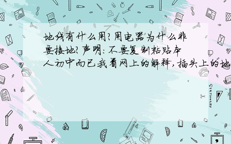 地线有什么用?用电器为什么非要接地?声明：不要复制粘贴本人初中而已我看网上的解释,插头上的地线插脚与金属外壳相连,插头上的地线插脚又与入户地线相连,说如果用电器外壳带电,就会