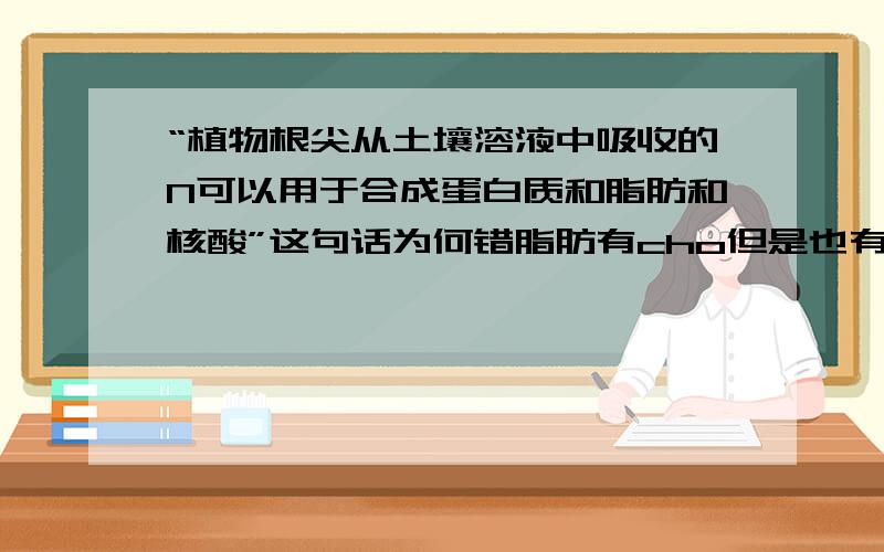 “植物根尖从土壤溶液中吸收的N可以用于合成蛋白质和脂肪和核酸”这句话为何错脂肪有cho但是也有n啊...