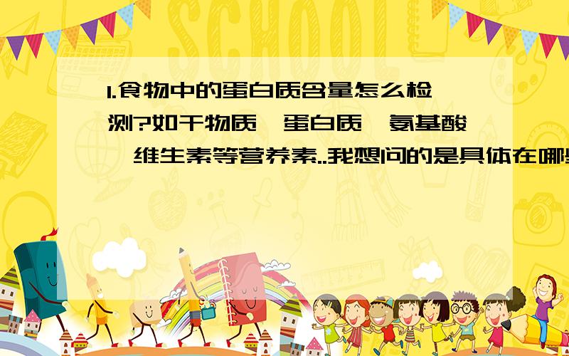 1.食物中的蛋白质含量怎么检测?如干物质、蛋白质、氨基酸、维生素等营养素..我想问的是具体在哪些部门(名字)可以检测?2.如何检测鸡或鸭、牛等每天需要能量多少、蛋白质多少、氨基酸多