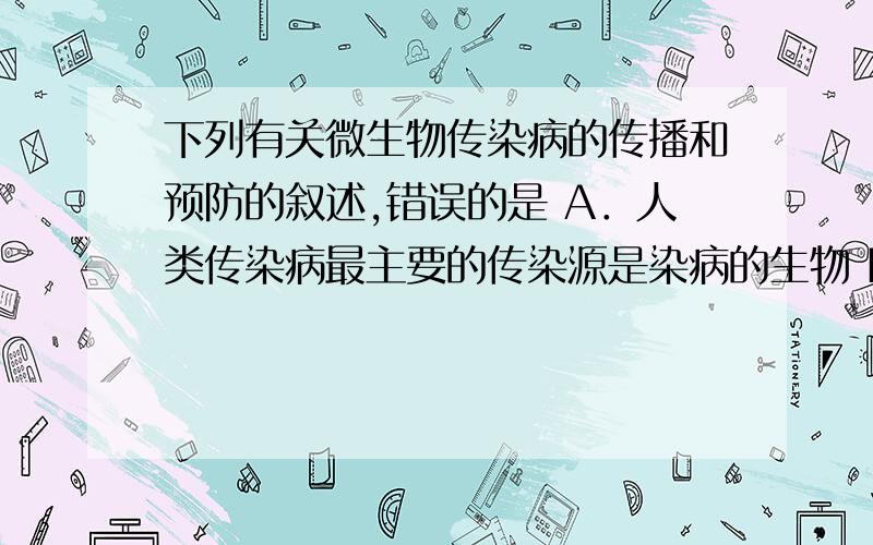 下列有关微生物传染病的传播和预防的叙述,错误的是 A．人类传染病最主要的传染源是染病的生物 B．消灭“四害”,从防止传染病的措施分析,是属于切断传播途径 C．接种疫苗是预防微生物