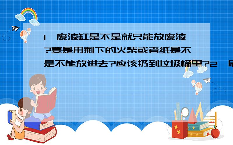 1、废液缸是不是就只能放废液?要是用剩下的火柴或者纸是不是不能放进去?应该扔到垃圾桶里?2、刷洗试管的时候水要既不聚成水滴,也不成股流下?应该什么样子?