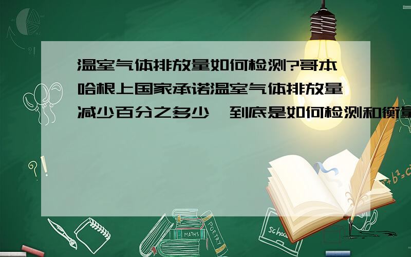 温室气体排放量如何检测?哥本哈根上国家承诺温室气体排放量减少百分之多少,到底是如何检测和衡量排出的温室气体究竟有多少?谢谢北极XUE的回答,可是怎么根据含碳量来计算,我一个工厂