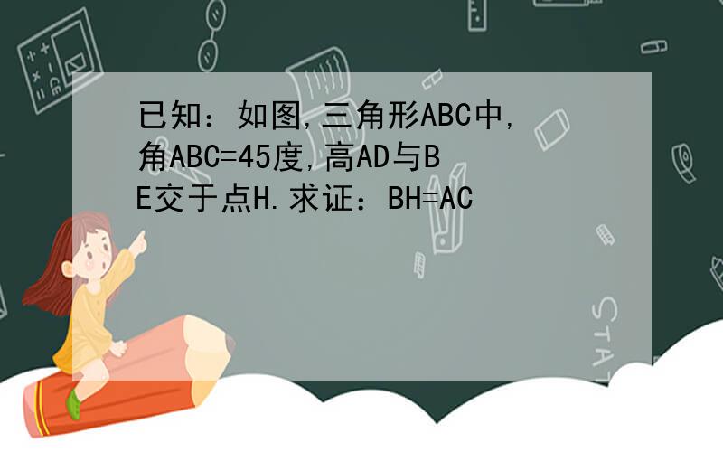 已知：如图,三角形ABC中,角ABC=45度,高AD与BE交于点H.求证：BH=AC