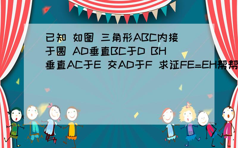 已知 如图 三角形ABC内接于圆 AD垂直BC于D BH垂直AC于E 交AD于F 求证FE=EH帮帮忙 今天要答案 谢啦