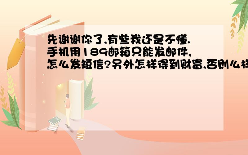 先谢谢你了,有些我还是不懂.手机用189邮箱只能发邮件,怎么发短信?另外怎样得到财富,否则么样把分给帮助解答的人呢?