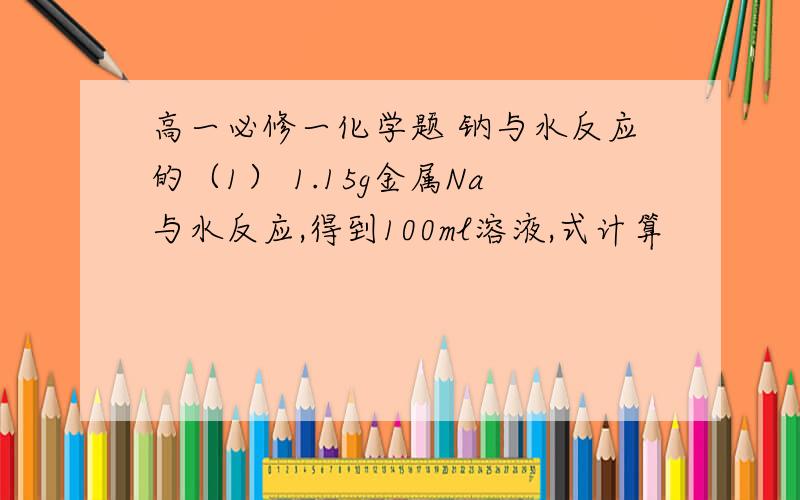 高一必修一化学题 钠与水反应的（1） 1.15g金属Na与水反应,得到100ml溶液,式计算            1.  生成的气体在标准状况下的体积            2.反应后所得溶液的物质的浓度量