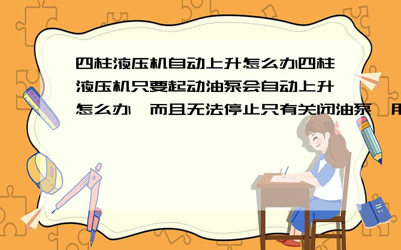 四柱液压机自动上升怎么办四柱液压机只要起动油泵会自动上升怎么办,而且无法停止只有关闭油泵,用电磁液控换向阀.