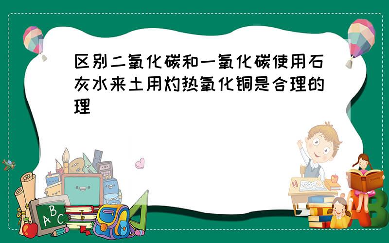 区别二氧化碳和一氧化碳使用石灰水来土用灼热氧化铜是合理的理