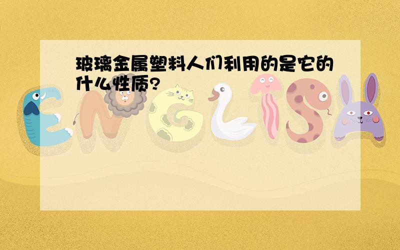 玻璃金属塑料人们利用的是它的什么性质?