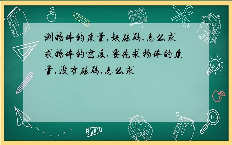 测物体的质量,缺砝码,怎么求求物体的密度,要先求物体的质量,没有砝码,怎么求