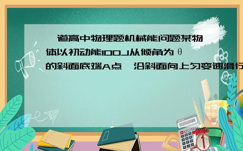 一道高中物理题机械能问题某物体以初动能100J从倾角为θ的斜面底端A点,沿斜面向上匀变速滑行.到斜面上B点时,物体动能减少80J,机械能减少32J,则当物体回到A点时,动能为?谢谢!