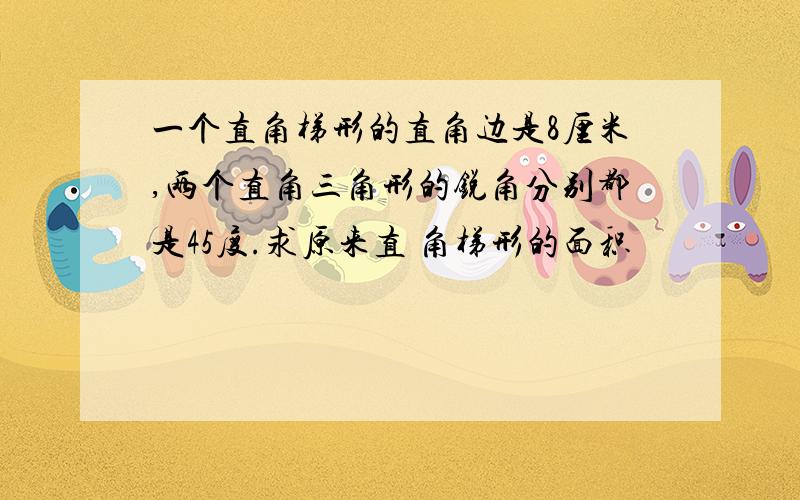 一个直角梯形的直角边是8厘米,两个直角三角形的锐角分别都是45度.求原来直 角梯形的面积