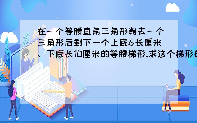 在一个等腰直角三角形削去一个三角形后剩下一个上底6长厘米、下底长10厘米的等腰梯形.求这个梯形的面积