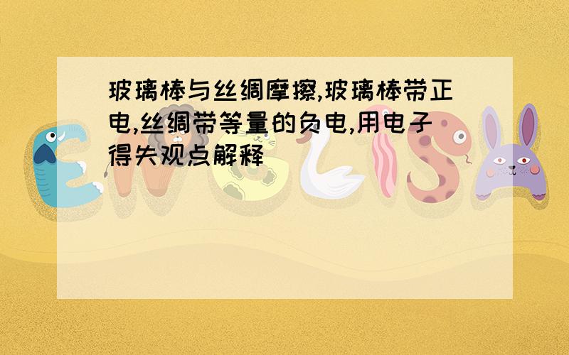 玻璃棒与丝绸摩擦,玻璃棒带正电,丝绸带等量的负电,用电子得失观点解释