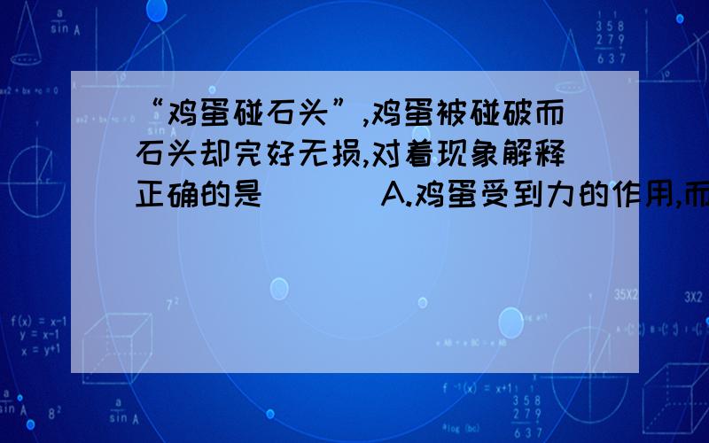 “鸡蛋碰石头”,鸡蛋被碰破而石头却完好无损,对着现象解释正确的是  ［ ］A.鸡蛋受到力的作用,而石没有收到力得作用            B.鸡