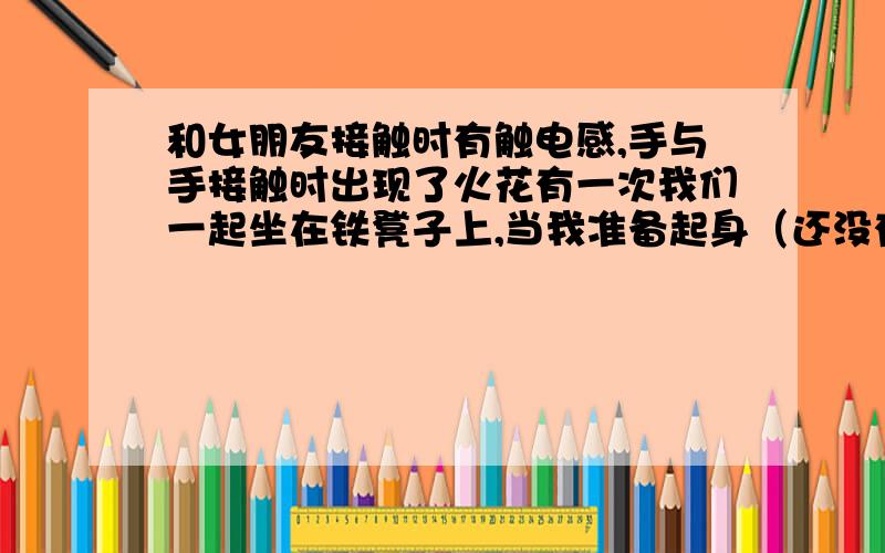 和女朋友接触时有触电感,手与手接触时出现了火花有一次我们一起坐在铁凳子上,当我准备起身（还没有从铁凳子上起来）用手接触她的手的时候,出现了火花,人也像触电似的.当时把我吓到