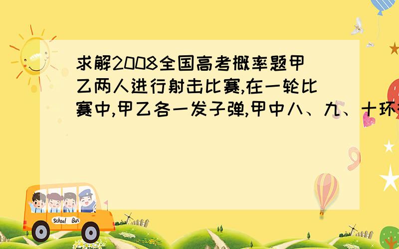 求解2008全国高考概率题甲乙两人进行射击比赛,在一轮比赛中,甲乙各一发子弹,甲中八、九、十环概率为0.6、0.3、0.1,乙为:0.4、04.、0.2,设甲乙的射击相互独立(1求在一轮比赛中甲击中环数多于