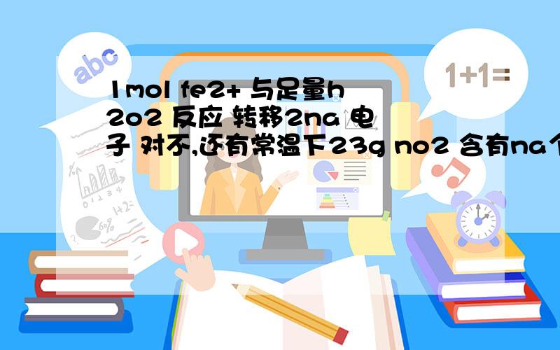 1mol fe2+ 与足量h2o2 反应 转移2na 电子 对不,还有常温下23g no2 含有na个氧原子,怎么算的?解释明白就给粉,