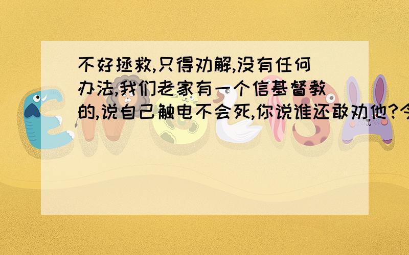 不好拯救,只得劝解,没有任何办法,我们老家有一个信基督教的,说自己触电不会死,你说谁还敢劝他?今天福音临到你,让你所怀疑的事情解决,在非常了得节目中有位教师可以触电烤虾