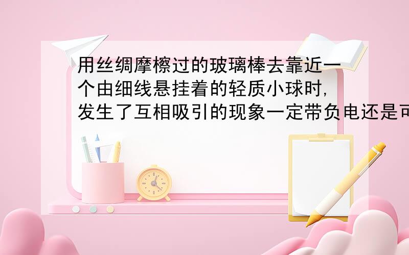 用丝绸摩檫过的玻璃棒去靠近一个由细线悬挂着的轻质小球时,发生了互相吸引的现象一定带负电还是可能不带电,如果不带电的话应该是不能互相吸引如果是带负电或不带电  那么题意应该改