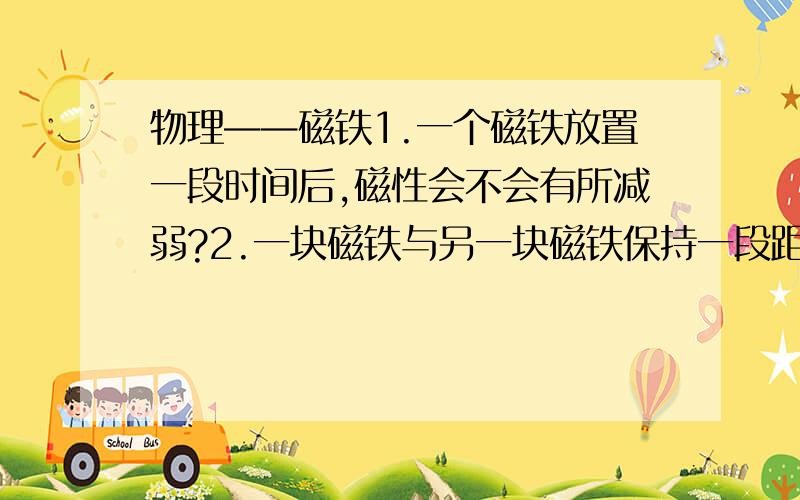 物理——磁铁1.一个磁铁放置一段时间后,磁性会不会有所减弱?2.一块磁铁与另一块磁铁保持一段距离并产生斥力或引力,一段时间后,两块磁铁的磁性 或者减弱速度变快?3.一个球形磁铁的南北