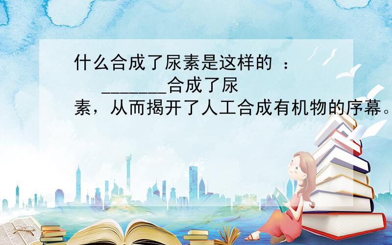 什么合成了尿素是这样的 ：    _______合成了尿素，从而揭开了人工合成有机物的序幕。