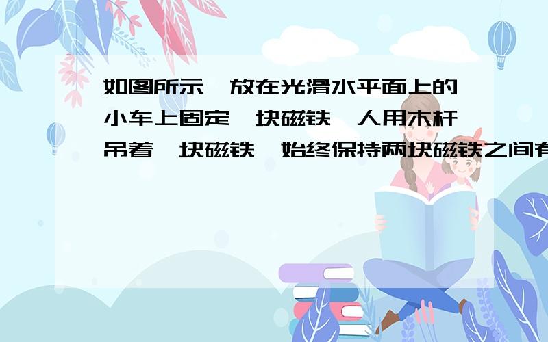 如图所示,放在光滑水平面上的小车上固定一块磁铁,人用木杆吊着一块磁铁,始终保持两块磁铁之间有一定间隙且不变．答案是小车运动状态不会发生变化.为什么呢？为什么右边悬吊的磁铁不