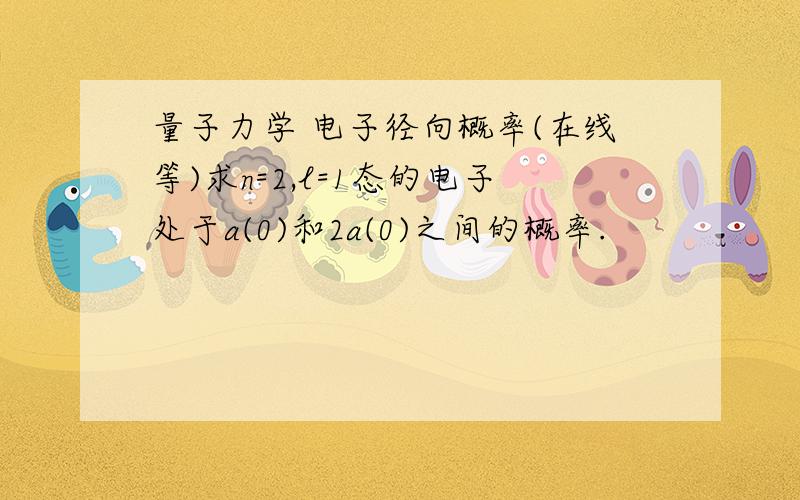 量子力学 电子径向概率(在线等)求n=2,l=1态的电子处于a(0)和2a(0)之间的概率.