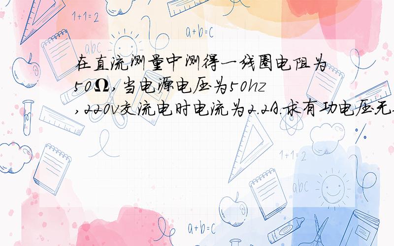 在直流测量中测得一线圈电阻为50Ω,当电源电压为50hz,220v交流电时电流为2.2A.求有功电压无功电压.视在电阻,电抗.功率因数