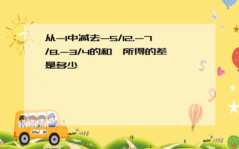 从-1中减去-5/12.-7/8.-3/4的和,所得的差是多少