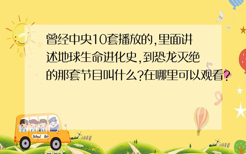 曾经中央10套播放的,里面讲述地球生命进化史,到恐龙灭绝的那套节目叫什么?在哪里可以观看?