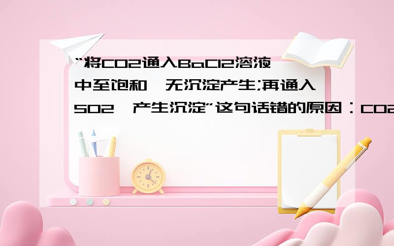 “将CO2通入BaCl2溶液中至饱和,无沉淀产生;再通入SO2,产生沉淀”这句话错的原因：CO2为弱酸,所以不能和BaCl2反应,只能和水反应,生成的是酸,即不能产生沉淀.而SO2也不产生沉淀,原因也在于此.