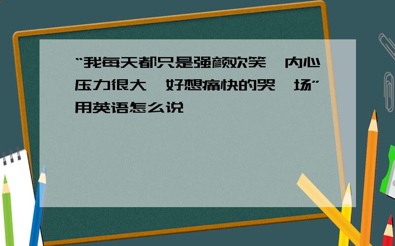 “我每天都只是强颜欢笑,内心压力很大,好想痛快的哭一场”用英语怎么说