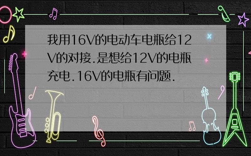 我用16V的电动车电瓶给12V的对接.是想给12V的电瓶充电.16V的电瓶有问题.