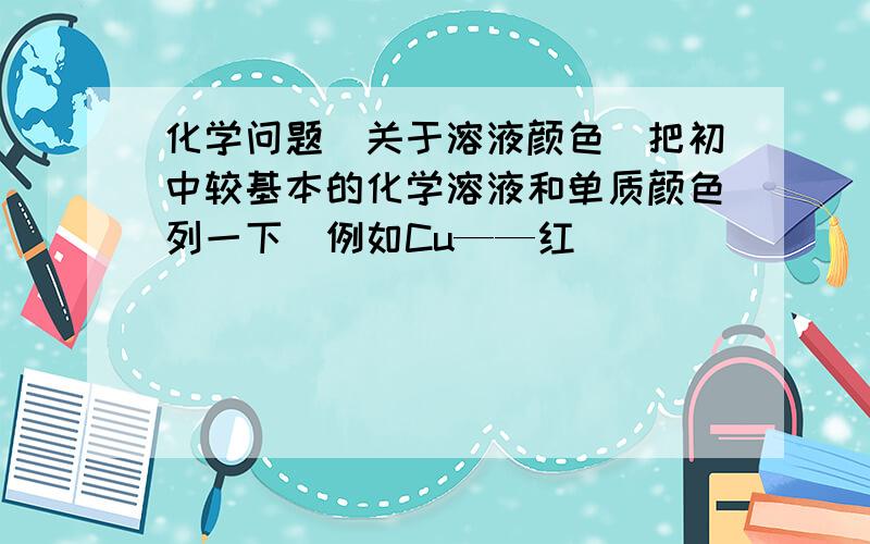 化学问题（关于溶液颜色）把初中较基本的化学溶液和单质颜色列一下（例如Cu——红）