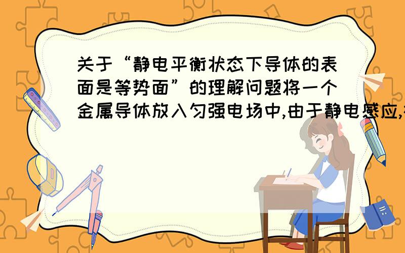 关于“静电平衡状态下导体的表面是等势面”的理解问题将一个金属导体放入匀强电场中,由于静电感应,在导体一侧聚集负电荷,另一侧聚集等量的正电荷.聚集了正电荷的一端的电势为正,聚