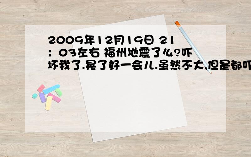 2009年12月19日 21：03左右 福州地震了么?吓坏我了.晃了好一会儿.虽然不大,但是都吓晕了谁在福州,谁有深刻感觉到地震啊?