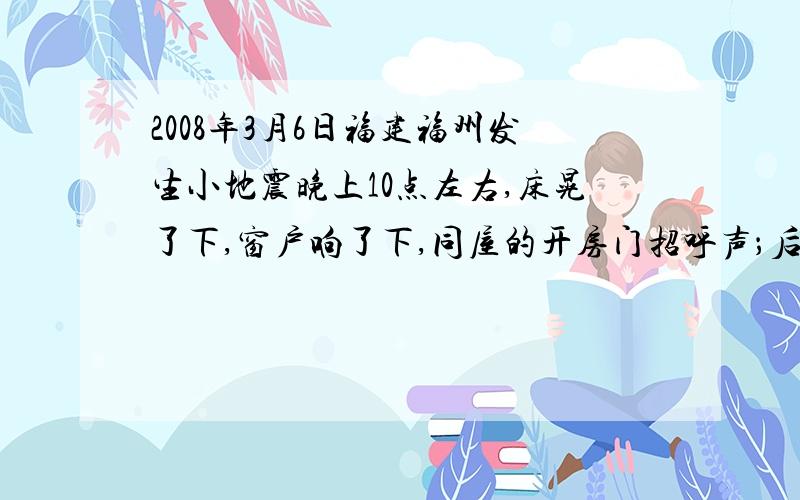 2008年3月6日福建福州发生小地震晚上10点左右,床晃了下,窗户响了下,同屋的开房门招呼声；后来听厦门的亲戚说是福州附近的水口镇地震~地震该上哪查去啊,搞的心神不宁的,哈哈~