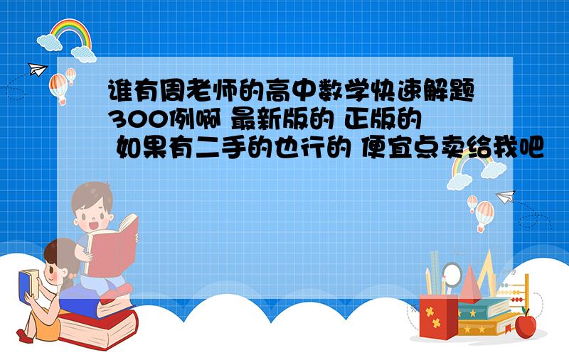 谁有周老师的高中数学快速解题300例啊 最新版的 正版的 如果有二手的也行的 便宜点卖给我吧