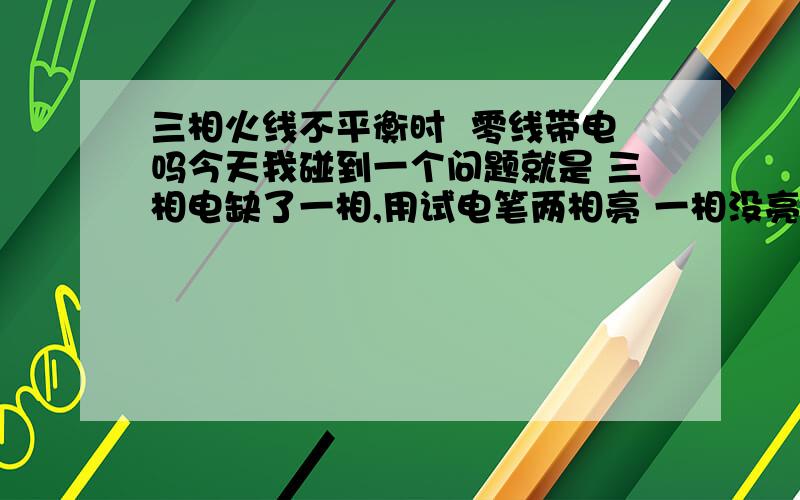 三相火线不平衡时  零线带电吗今天我碰到一个问题就是 三相电缺了一相,用试电笔两相亮 一相没亮  零线用试电笔测试亮为220V  电动机可以正常启动负载,按理说零线带电开灯灯会爆的,但是